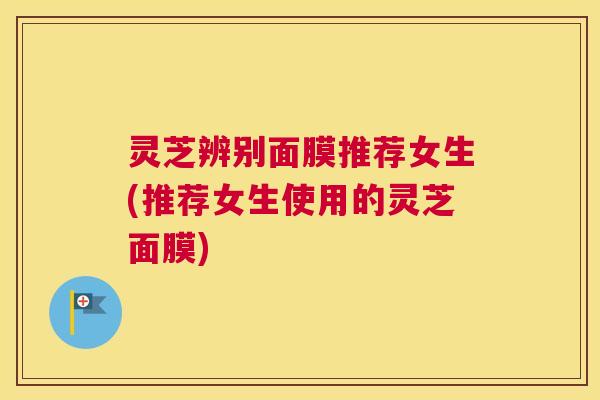 灵芝辨别面膜推荐女生(推荐女生使用的灵芝面膜)