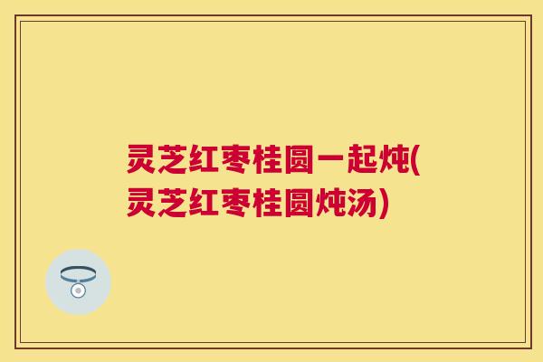灵芝红枣桂圆一起炖(灵芝红枣桂圆炖汤)