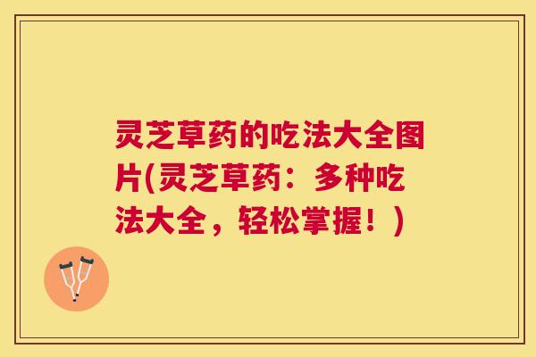灵芝草药的吃法大全图片(灵芝草药：多种吃法大全，轻松掌握！)