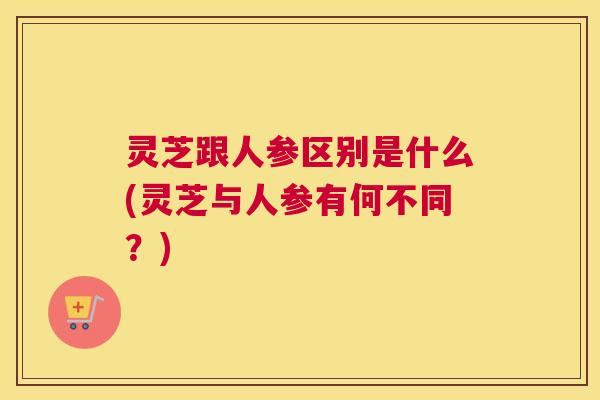 灵芝跟人参区别是什么(灵芝与人参有何不同?) 灵芝跟人参区别是什么(灵芝与人参有何不同?)