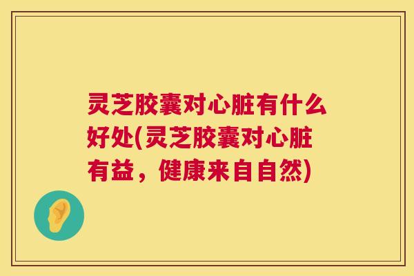 灵芝胶囊对心脏有什么好处(灵芝胶囊对心脏有益，健康来自自然)