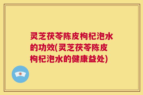 灵芝茯苓陈皮枸杞泡水的功效(灵芝茯苓陈皮枸杞泡水的健康益处) 灵芝茯苓陈皮枸杞泡水的功效(灵芝茯苓陈皮枸杞泡水的健康益处)