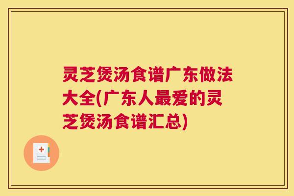 灵芝煲汤食谱广东做法大全(广东人最爱的灵芝煲汤食谱汇总)