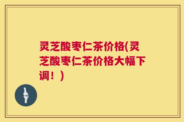 灵芝酸枣仁茶价格(灵芝酸枣仁茶价格大幅下调！)