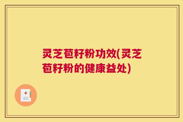 灵芝苞籽粉功效(灵芝苞籽粉的健康益处)