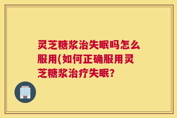 灵芝糖浆治失眠吗怎么服用(如何正确服用灵芝糖浆治疗失眠？
