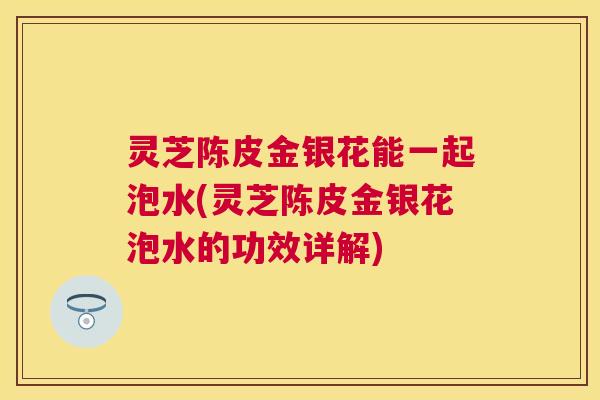 灵芝陈皮金银花能一起泡水(灵芝陈皮金银花泡水的功效详解)