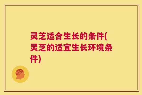 灵芝适合生长的条件(灵芝的适宜生长环境条件)