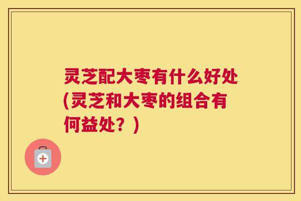 灵芝配大枣有什么好处(灵芝和大枣的组合有何益处？)