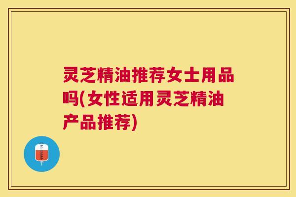 灵芝精油推荐女士用品吗(女性适用灵芝精油产品推荐)
