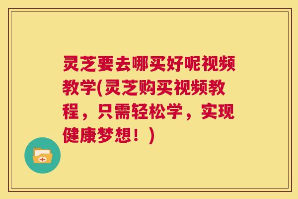 灵芝要去哪买好呢视频教学(灵芝购买视频教程，只需轻松学，实现健康梦想！)