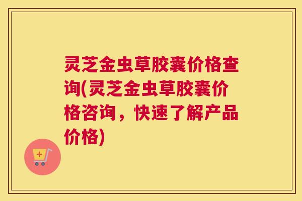 灵芝金虫草胶囊价格查询(灵芝金虫草胶囊价格咨询，快速了解产品价格)