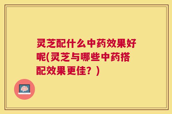 灵芝配什么中药效果好呢(灵芝与哪些中药搭配效果更佳？)
