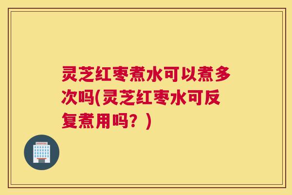 灵芝红枣煮水可以煮多次吗(灵芝红枣水可反复煮用吗？)