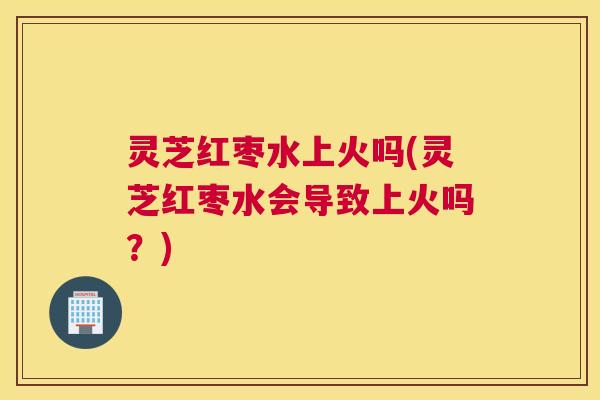 灵芝红枣水上火吗(灵芝红枣水会导致上火吗？)