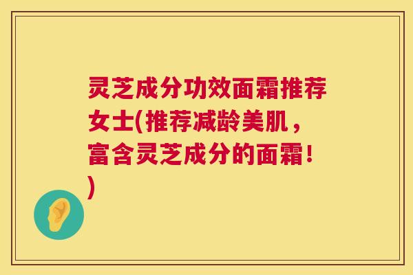 灵芝成分功效面霜推荐女士(推荐减龄美肌，富含灵芝成分的面霜！)