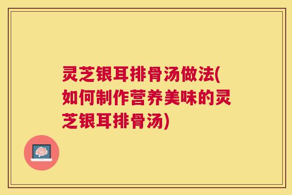 灵芝银耳排骨汤做法(如何制作营养美味的灵芝银耳排骨汤)