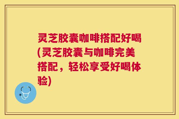 灵芝胶囊咖啡搭配好喝(灵芝胶囊与咖啡完美搭配，轻松享受好喝体验)