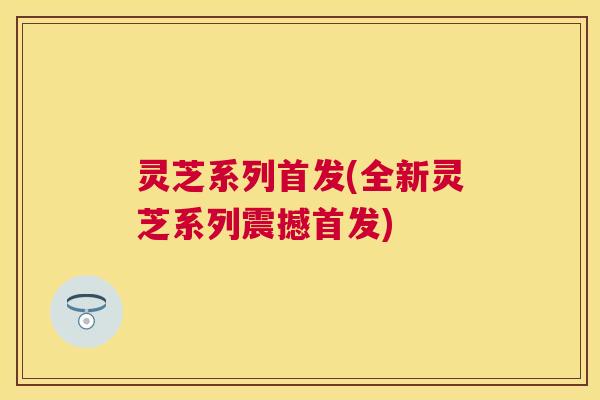 灵芝系列首发(全新灵芝系列震撼首发)