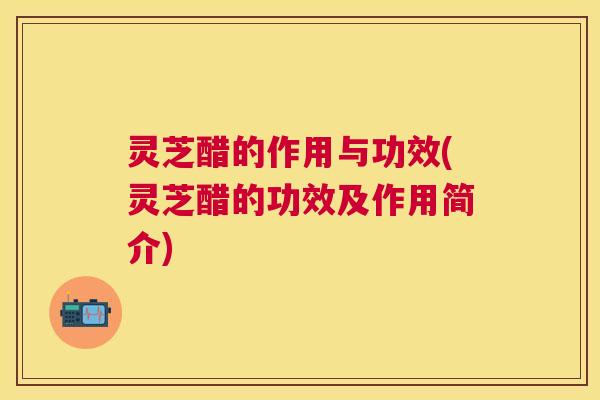 灵芝醋的作用与功效(灵芝醋的功效及作用简介)