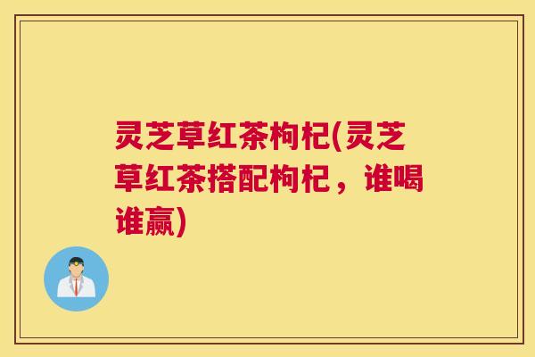 灵芝草红茶枸杞(灵芝草红茶搭配枸杞，谁喝谁赢)