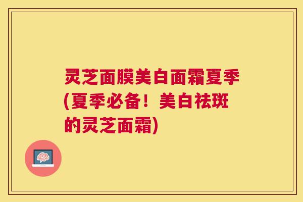 灵芝面膜美白面霜夏季(夏季必备!美白祛斑的灵芝面霜) 灵芝面膜美白面霜夏季(夏季必备!美白祛斑的灵芝面霜)