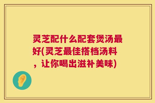 灵芝配什么配套煲汤最好(灵芝最佳搭档汤料，让你喝出滋补美味)