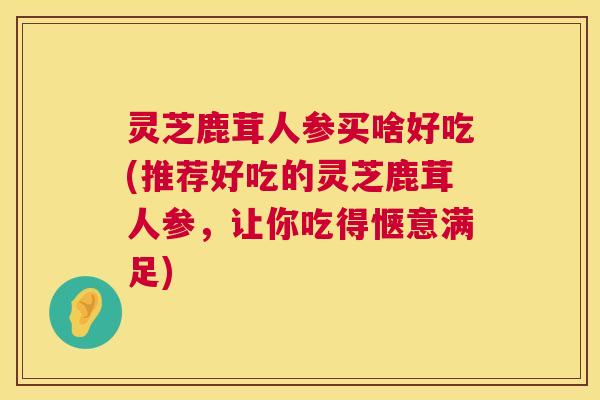 灵芝鹿茸人参买啥好吃(推荐好吃的灵芝鹿茸人参,让你吃得惬意满足) 灵芝鹿茸人参买啥好吃(推荐好吃的灵芝鹿茸人参,让你吃得惬意满足)