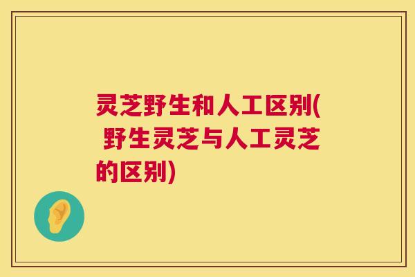灵芝野生和人工区别( 野生灵芝与人工灵芝的区别)