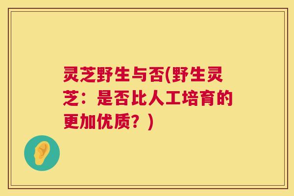 灵芝野生与否(野生灵芝：是否比人工培育的更加优质？)