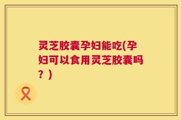 灵芝胶囊孕妇能吃(孕妇可以食用灵芝胶囊吗？)