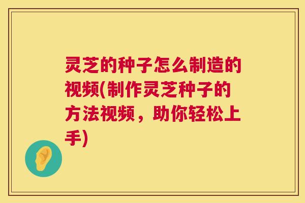 灵芝的种子怎么制造的视频(制作灵芝种子的方法视频，助你轻松上手)