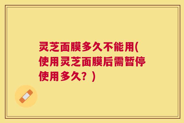 灵芝面膜多久不能用(使用灵芝面膜后需暂停使用多久？)