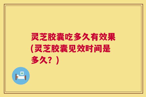 灵芝胶囊吃多久有效果(灵芝胶囊见效时间是多久？)
