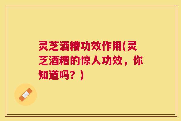 灵芝酒糟功效作用(灵芝酒糟的惊人功效，你知道吗？)