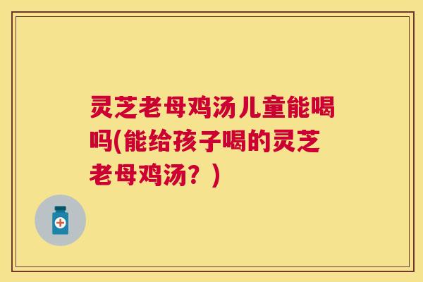 灵芝老母鸡汤儿童能喝吗(能给孩子喝的灵芝老母鸡汤？)