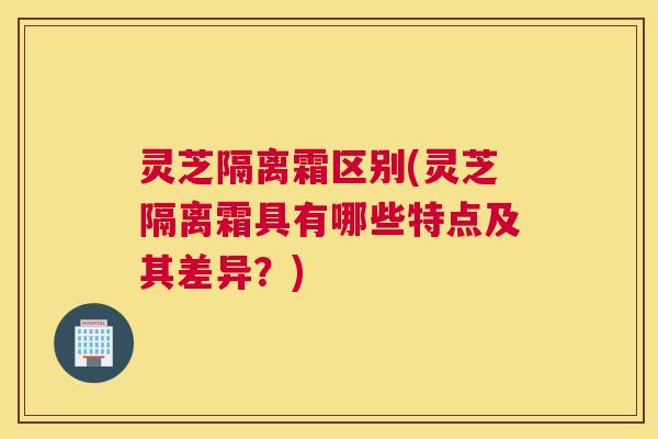 灵芝隔离霜区别(灵芝隔离霜具有哪些特点及其差异？)