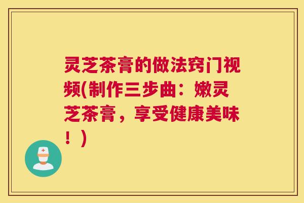 灵芝茶膏的做法窍门视频(制作三步曲：嫩灵芝茶膏，享受健康美味！)
