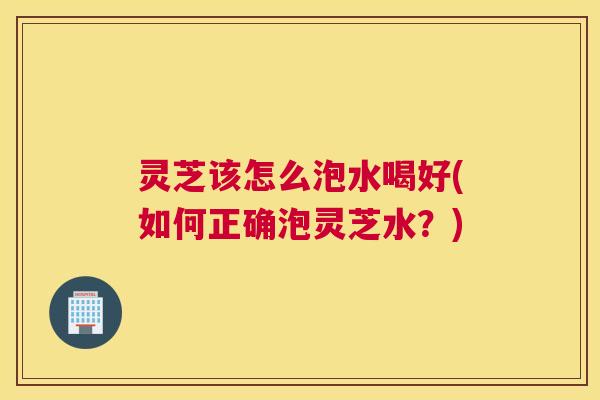 灵芝该怎么泡水喝好(如何正确泡灵芝水？)