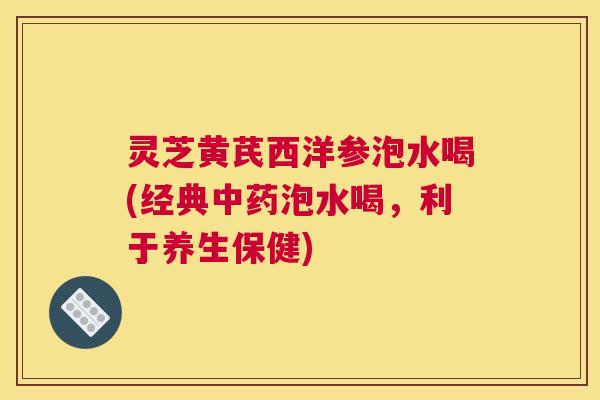 灵芝黄芪西洋参泡水喝(经典中药泡水喝，利于养生保健)