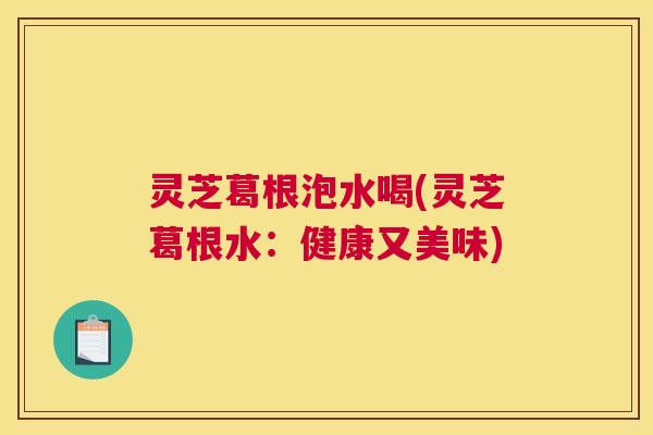 灵芝葛根泡水喝(灵芝葛根水:健康又美味) 灵芝葛根泡水喝(灵芝葛根水:健康又美味)
