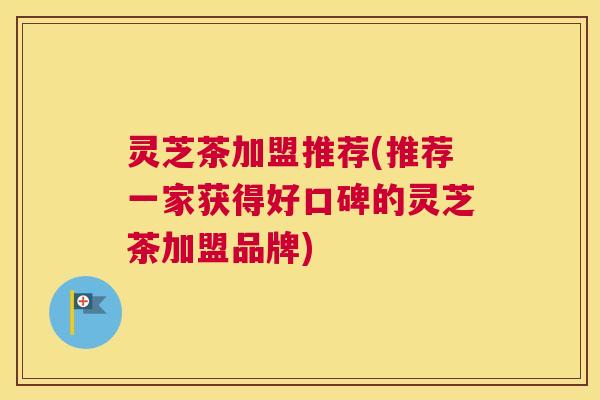 灵芝茶加盟推荐(推荐一家获得好口碑的灵芝茶加盟品牌)