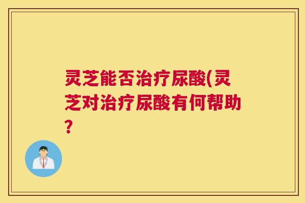 灵芝能否尿酸(灵芝对尿酸有何帮助？