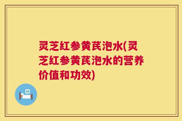 灵芝红参黄芪泡水(灵芝红参黄芪泡水的营养价值和功效)