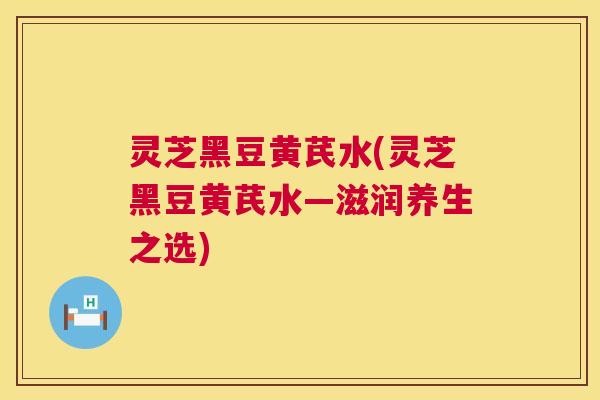 灵芝黑豆黄芪水(灵芝黑豆黄芪水—滋润养生之选) 灵芝黑豆黄芪水(灵芝黑豆黄芪水—滋润养生之选)