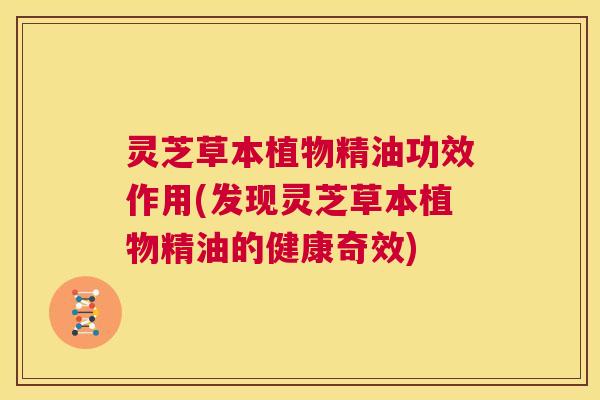 灵芝草本植物精油功效作用(发现灵芝草本植物精油的健康奇效)
