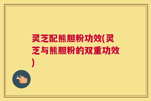 灵芝配熊胆粉功效(灵芝与熊胆粉的双重功效)
