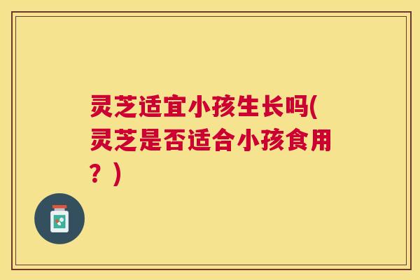 灵芝适宜小孩生长吗(灵芝是否适合小孩食用？)