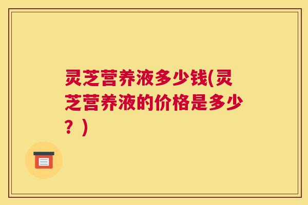 灵芝营养液多少钱(灵芝营养液的价格是多少？)