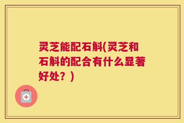 灵芝能配石斛(灵芝和石斛的配合有什么显著好处？)